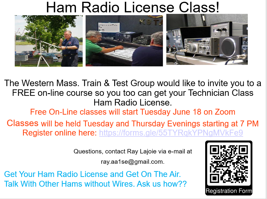 The Western Mass Train & Test Group would like to invite you to a free online course so you too can get your Technician Class ham radio license.  Free online classes will start Tuesday June 18 on Zoom.  Classes will be held Tuesday and Thursday evenings starting at 7 PM.  Register online here: https://forms.gle/55TYRqkYPNgMVkFe9  Questions contact Ray Lajoie via email at ray.aa1se@gmail.com.  Get your ham radio license and get on the air.  Talk with other hams without wires.  Ask us how.